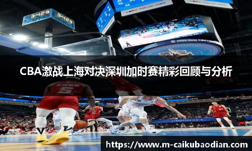 CBA激战上海对决深圳加时赛精彩回顾与分析