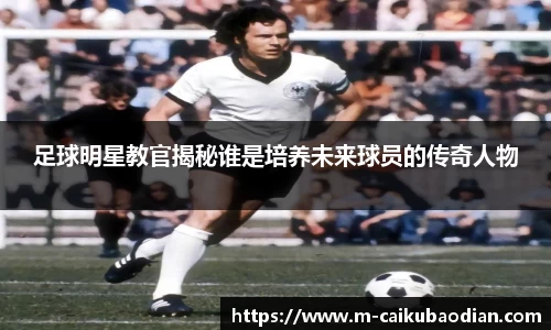 足球明星教官揭秘谁是培养未来球员的传奇人物