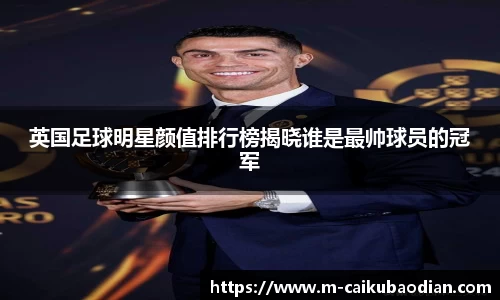 英国足球明星颜值排行榜揭晓谁是最帅球员的冠军