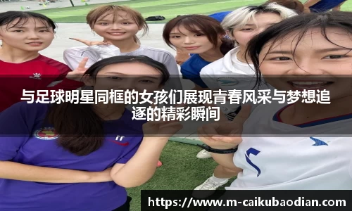 与足球明星同框的女孩们展现青春风采与梦想追逐的精彩瞬间
